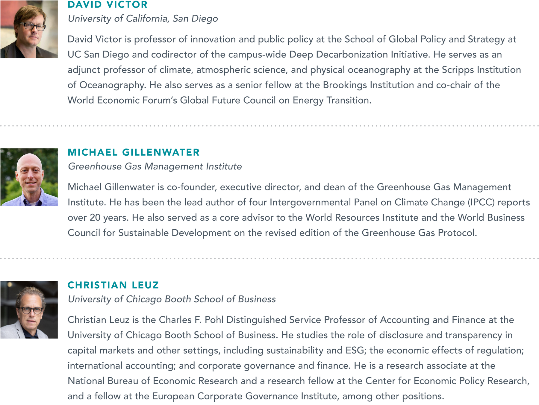 Photo of David Victor, University of California, San Diego, with bio that reads: David Victor is a professor of Innovation and Public Policy at the School of Global Policy and Strategy at UC San Diego Co-director of the campus-wide Deep Decarbonization Initiative. He serves as an Adjunct Professor of Climate, Atmospheric Science, and Physical Oceanography at the Scripps Institution of Oceanography. He also serves as a Senior Fellow at the Brookings Institution and Co-chair of the World Economic Forum’s Global Future Council on the Future of Energy Transition. Photo of Michael Gillenwater, Greenhouse Gas Management Institute, with bio that reads: Michael Gillenwater is Co-founder, Executive Director, and Dean of the Greenhouse Gas Management Institute. He has been the lead author of four Intergovernmental Panel on Climate Change (IPCC) reports over 20 years. He also served as a core advisor to the World Resources Institute and the World Business Council for Sustainable Development on revised edition of Greenhouse Gas Protocol. Photo of Lucian Bebchuk, Harvard Law School, with bio that reads: Lucian Bebchuk is the James Barr Ames Professor of Law, Economics, and Finance at Harvard Law School and Founding Director of the Program on Corporate Governance. He is an Elected Fellow of the American Academy of Arts and Sciences Research Associate; a research associate with the National Bureau of Economic Research; and Inaugural Fellow of the European Corporate Governance Institute; and Director of the SSRN Corporate Governance Network. Photo of Christian Leuz, University of Chicago Booth School of Business, with bio that reads: Christian Leuz is the Charles F. Pohl Distinguished Service Professor of Accounting and Finance at the University of Chicago Booth School of Business. He studies the role of disclosure and transparency in capital markets and other settings, including sustainability and ESG; the economic effects of regulation; international accounting; corporate governance and finance. He is a Research Associate at the National Bureau of Economic Research, a Research Fellow at the Center for Economic Policy Research and at the European Corporate Governance Institute, among others.